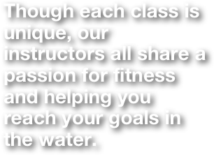 Though each class is unique, our instructors all share a passion for fitness and helping you reach your goals in the water. 